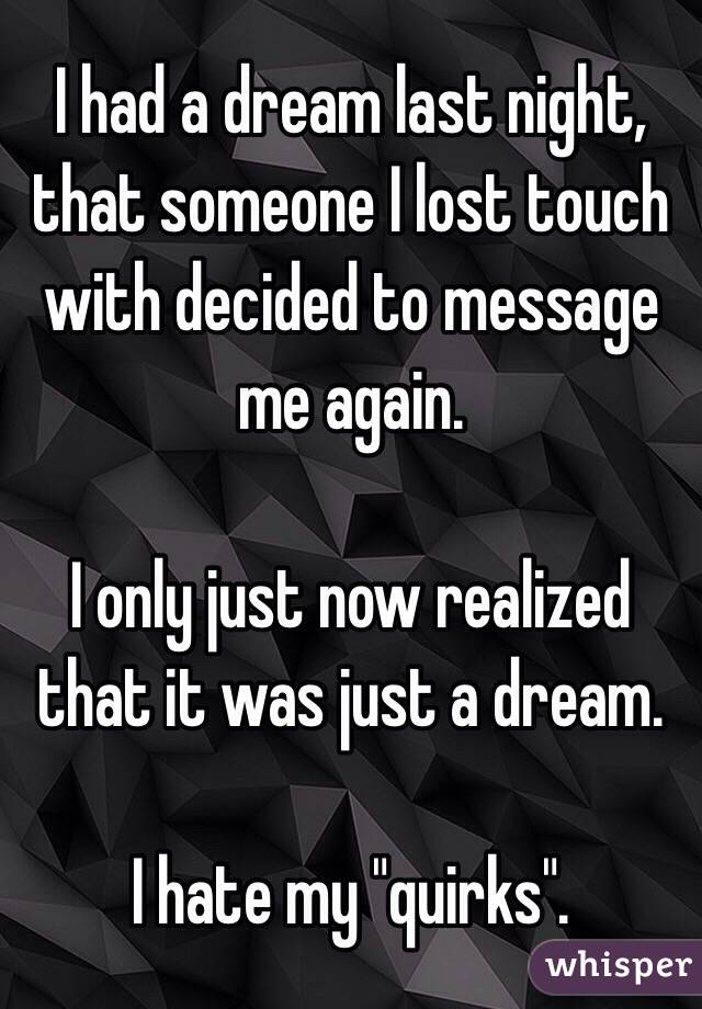 I had a dream last night, that someone I lost touch with decided to message me again.

I only just now realized that it was just a dream.

I hate my "quirks".