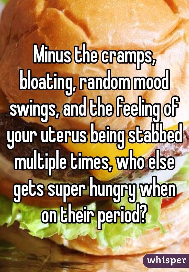 Minus the cramps, bloating, random mood swings, and the feeling of your uterus being stabbed multiple times, who else gets super hungry when on their period?