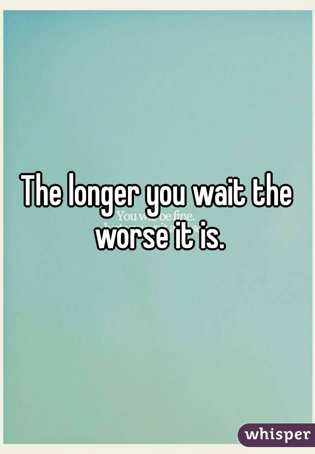 The longer you wait the worse it is.