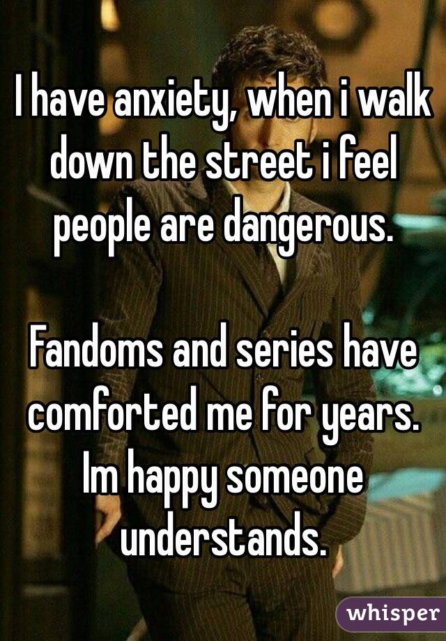 I have anxiety, when i walk down the street i feel people are dangerous.

Fandoms and series have comforted me for years. Im happy someone understands.