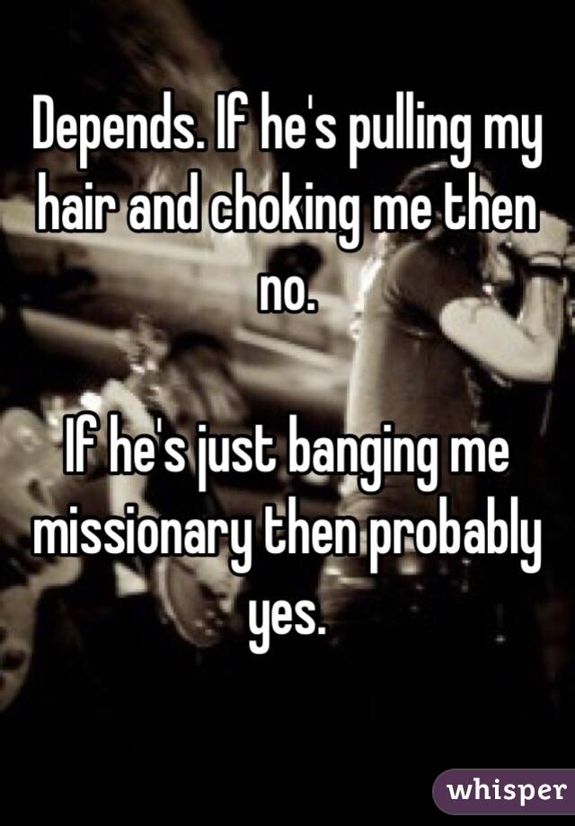 Depends. If he's pulling my hair and choking me then no.

If he's just banging me missionary then probably yes.

