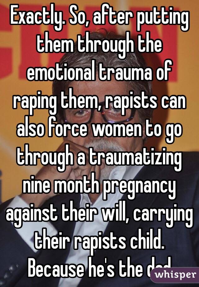 Exactly. So, after putting them through the emotional trauma of raping them, rapists can also force women to go through a traumatizing nine month pregnancy against their will, carrying their rapists child. Because he's the dad