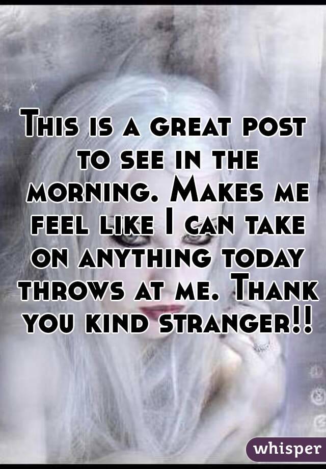 This is a great post to see in the morning. Makes me feel like I can take on anything today throws at me. Thank you kind stranger!!