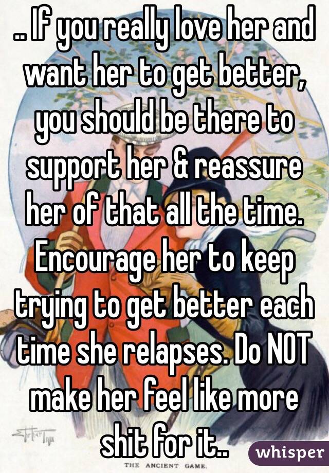 .. If you really love her and want her to get better, you should be there to support her & reassure her of that all the time. Encourage her to keep trying to get better each time she relapses. Do NOT make her feel like more shit for it.. 