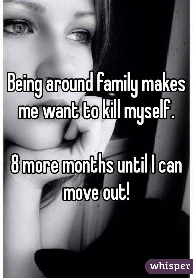 Being around family makes me want to kill myself. 

8 more months until I can move out!