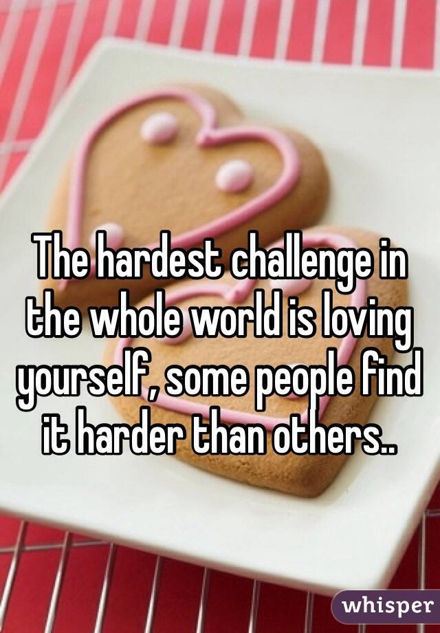 The hardest challenge in the whole world is loving yourself, some people find it harder than others..