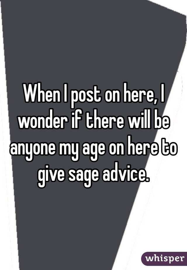 When I post on here, I wonder if there will be anyone my age on here to give sage advice.