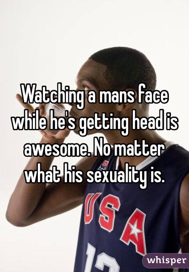 Watching a mans face while he's getting head is awesome. No matter what his sexuality is. 