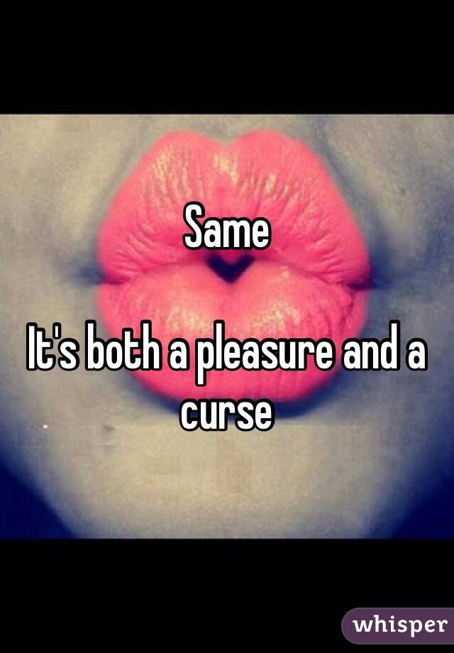 Same

It's both a pleasure and a curse