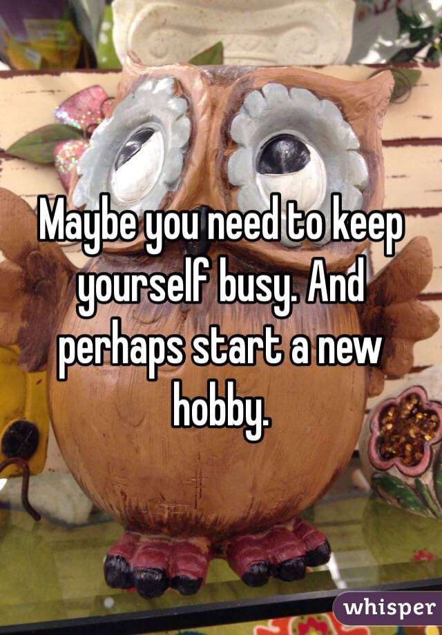 Maybe you need to keep yourself busy. And perhaps start a new hobby. 