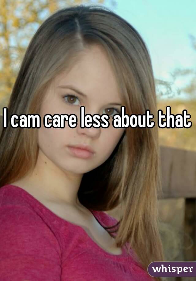 I cam care less about that 