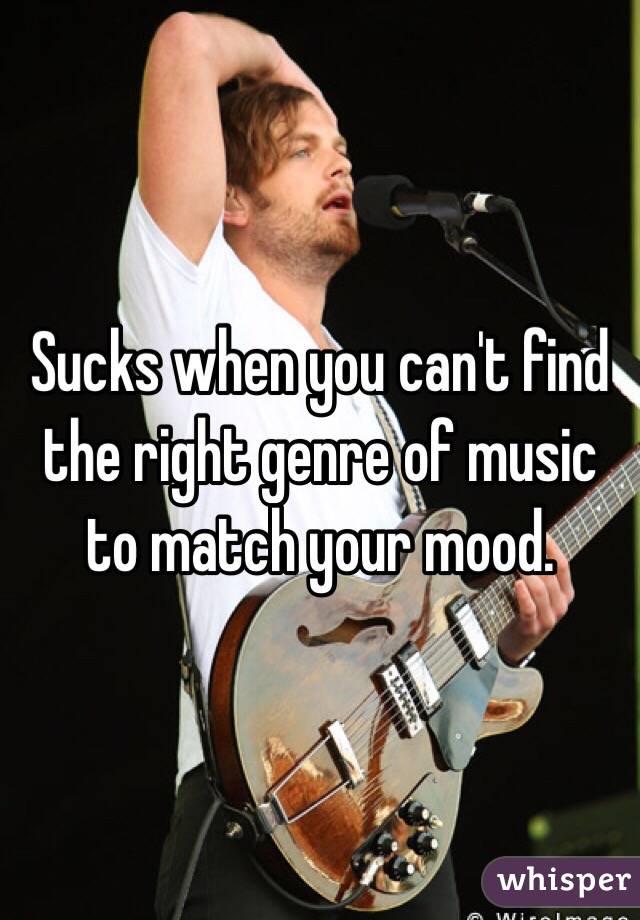 Sucks when you can't find the right genre of music to match your mood. 