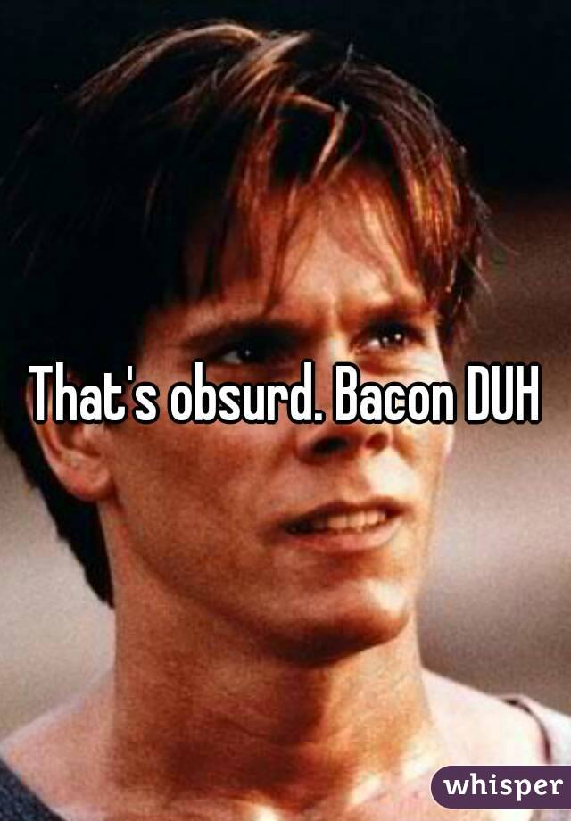 That's obsurd. Bacon DUH