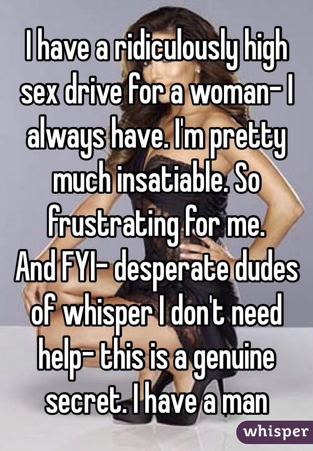 I have a ridiculously high sex drive for a woman- I always have. I'm pretty much insatiable. So frustrating for me. 
And FYI- desperate dudes of whisper I don't need help- this is a genuine secret. I have a man 
