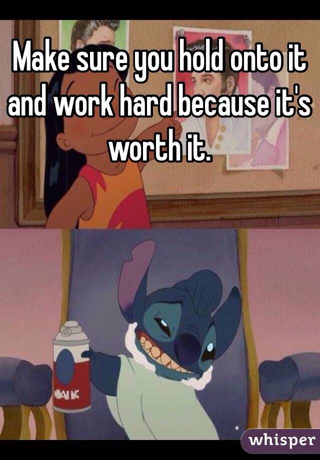 Make sure you hold onto it and work hard because it's worth it.