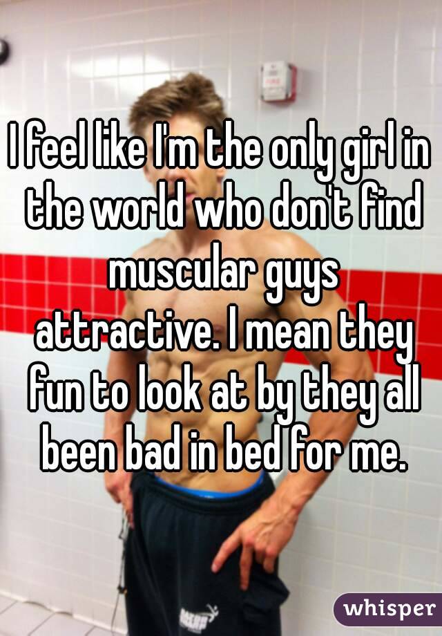 I feel like I'm the only girl in the world who don't find muscular guys attractive. I mean they fun to look at by they all been bad in bed for me.