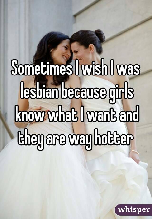 Sometimes I wish I was lesbian because girls know what I want and they are way hotter 