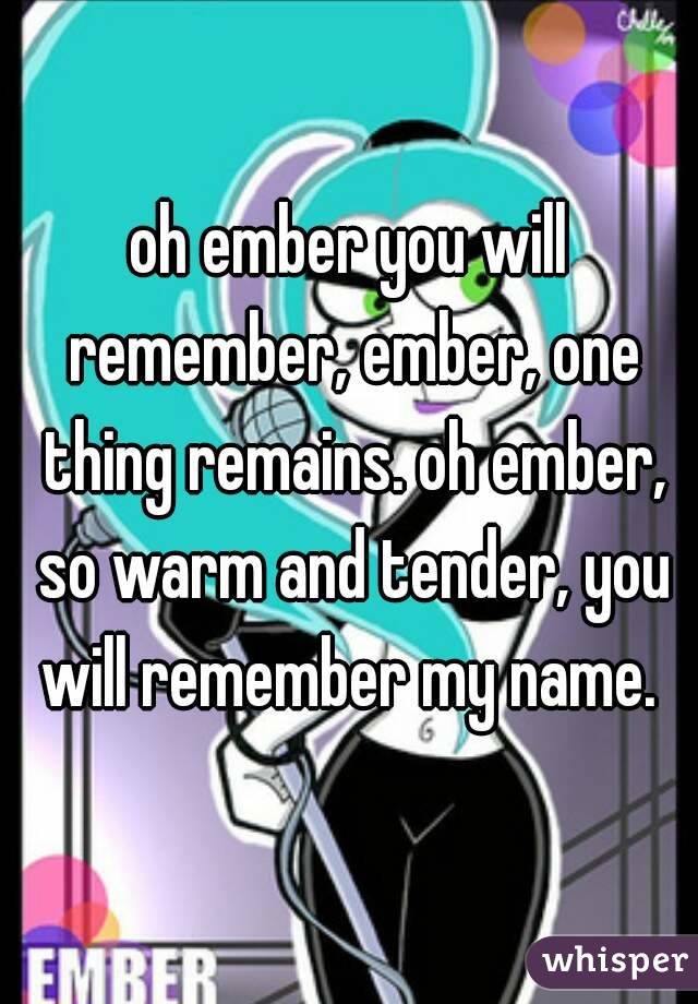 oh ember you will remember, ember, one thing remains. oh ember, so warm and tender, you will remember my name. 