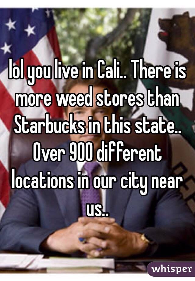 lol you live in Cali.. There is more weed stores than Starbucks in this state.. Over 900 different locations in our city near us..