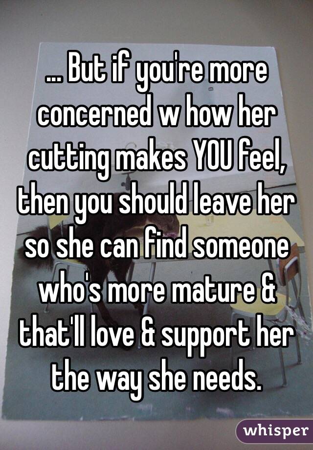 ... But if you're more concerned w how her cutting makes YOU feel, then you should leave her so she can find someone who's more mature & that'll love & support her the way she needs.