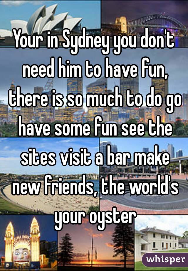 Your in Sydney you don't need him to have fun, there is so much to do go have some fun see the sites visit a bar make new friends, the world's your oyster