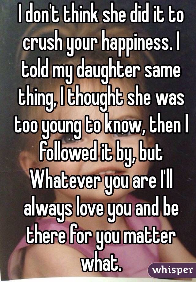 I don't think she did it to crush your happiness. I told my daughter same thing, I thought she was too young to know, then I followed it by, but    Whatever you are I'll always love you and be there for you matter what. 
