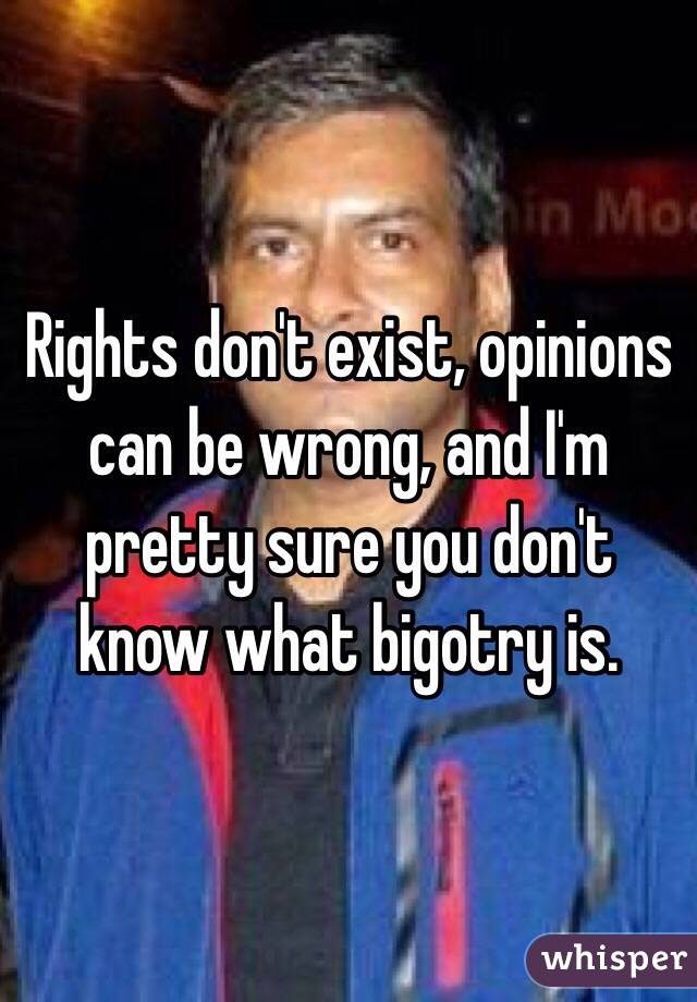Rights don't exist, opinions can be wrong, and I'm pretty sure you don't know what bigotry is. 