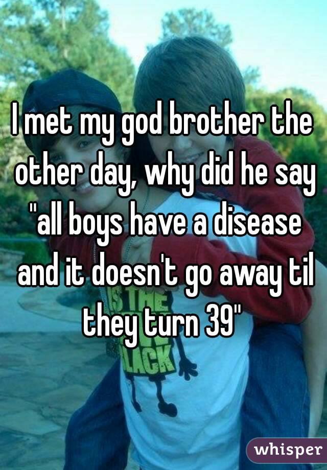 I met my god brother the other day, why did he say "all boys have a disease and it doesn't go away til they turn 39" 