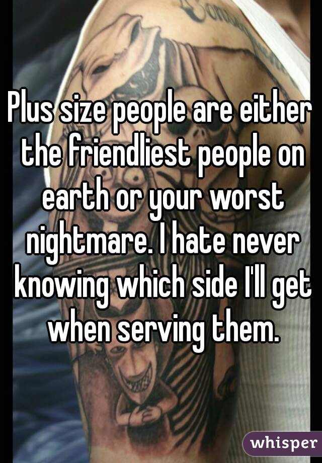 Plus size people are either the friendliest people on earth or your worst nightmare. I hate never knowing which side I'll get when serving them.