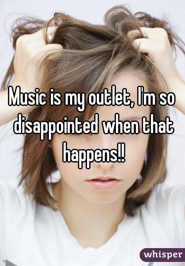 Music is my outlet, I'm so disappointed when that happens!!