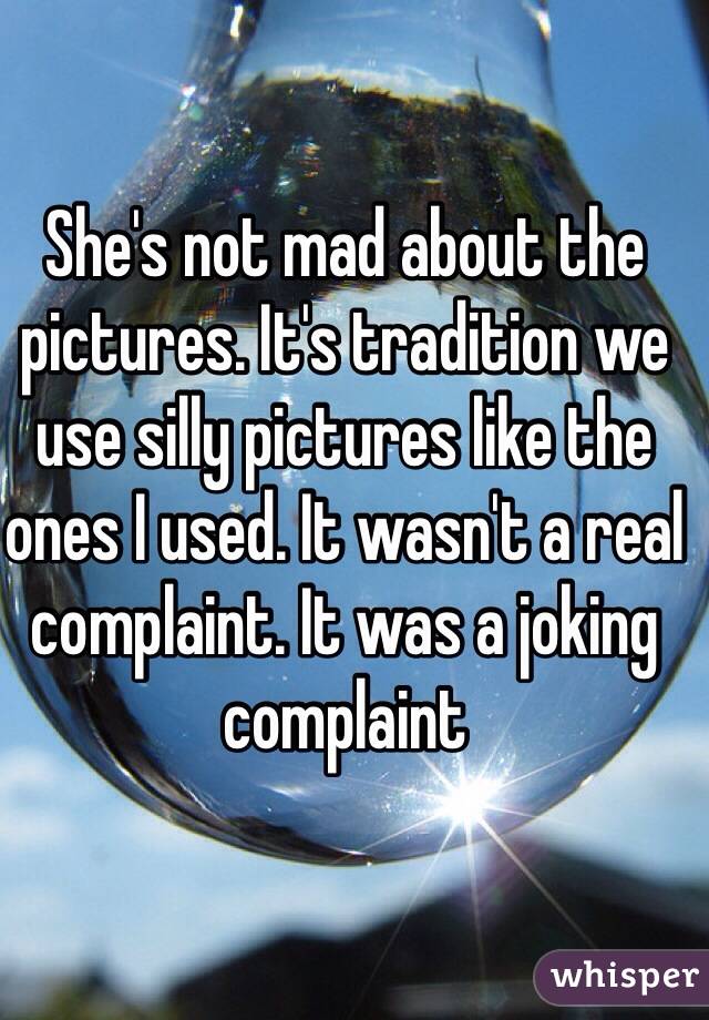 She's not mad about the pictures. It's tradition we use silly pictures like the ones I used. It wasn't a real complaint. It was a joking complaint
