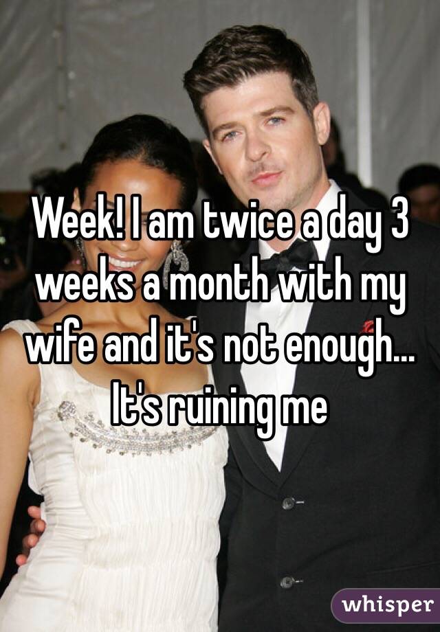 Week! I am twice a day 3 weeks a month with my wife and it's not enough... It's ruining me