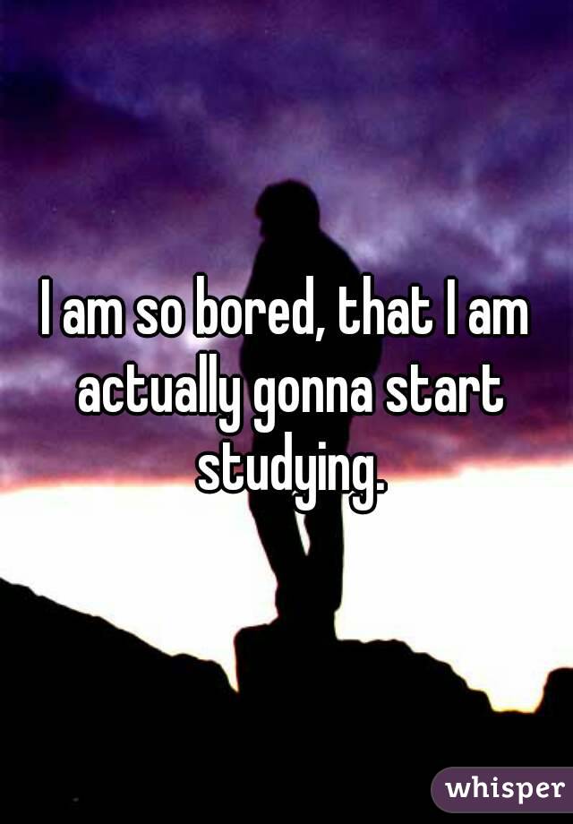 I am so bored, that I am actually gonna start studying.