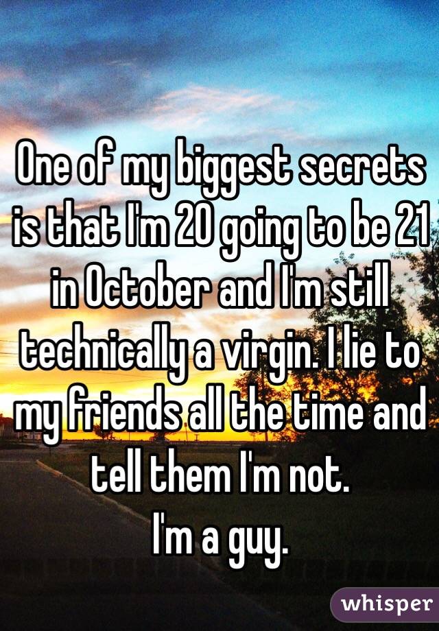 One of my biggest secrets is that I'm 20 going to be 21 in October and I'm still technically a virgin. I lie to my friends all the time and tell them I'm not.
I'm a guy.