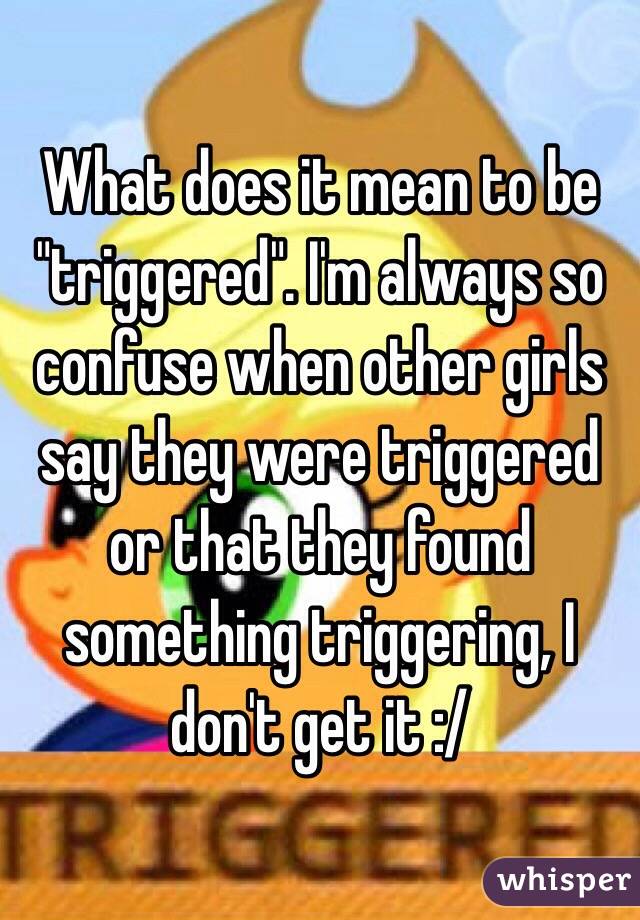 What does it mean to be "triggered". I'm always so confuse when other girls say they were triggered or that they found something triggering, I don't get it :/ 