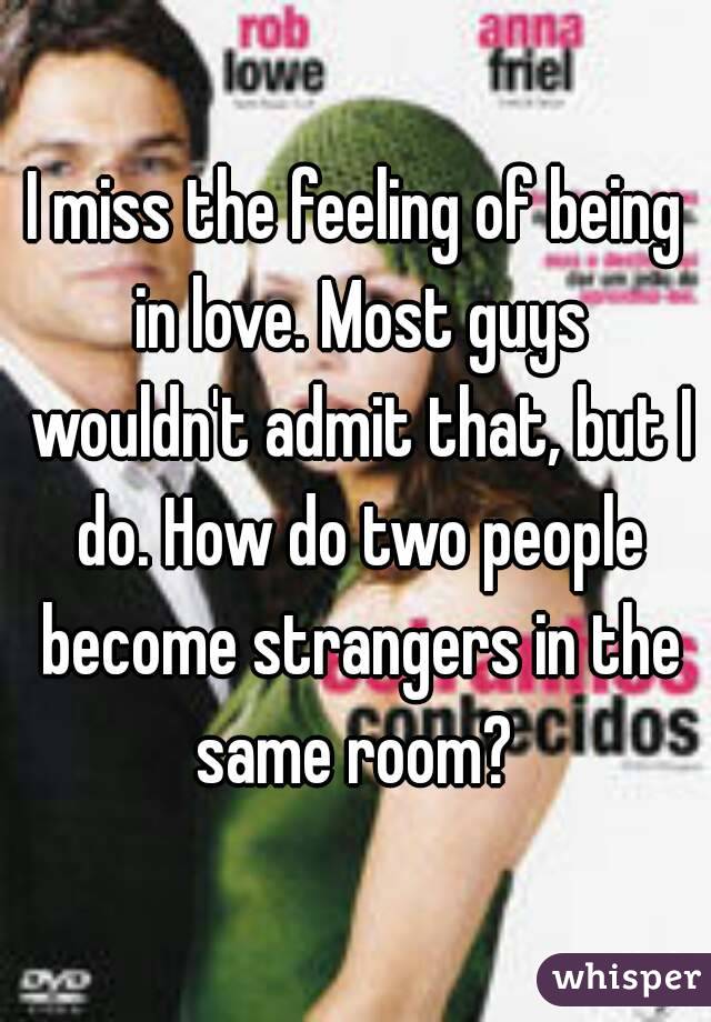 I miss the feeling of being in love. Most guys wouldn't admit that, but I do. How do two people become strangers in the same room? 