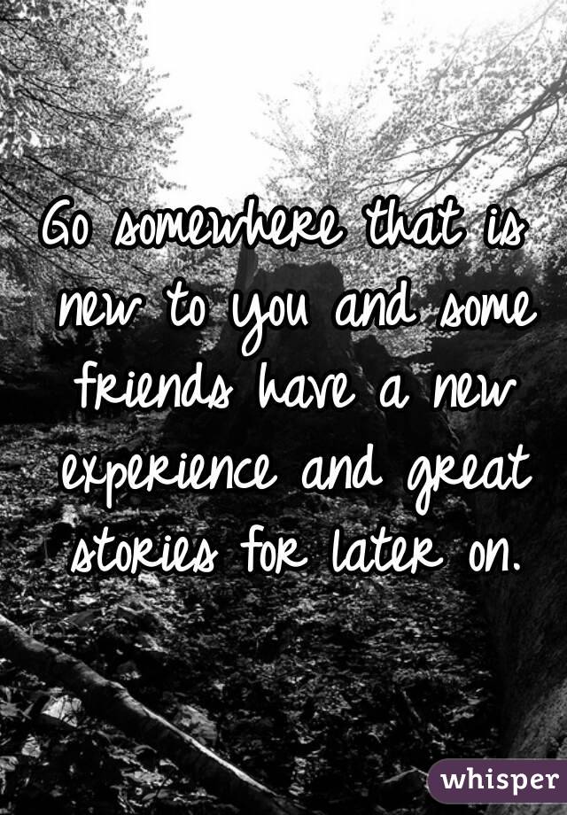 Go somewhere that is new to you and some friends have a new experience and great stories for later on.