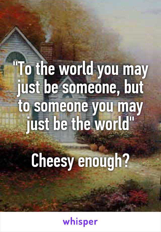 "To the world you may just be someone, but to someone you may just be the world"

Cheesy enough?