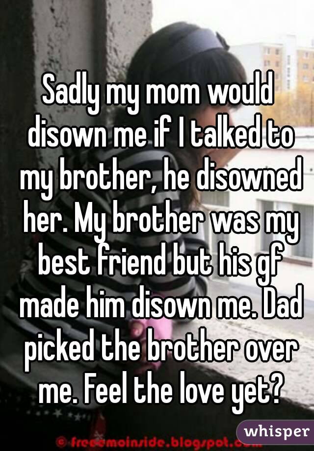 Sadly my mom would disown me if I talked to my brother, he disowned her. My brother was my best friend but his gf made him disown me. Dad picked the brother over me. Feel the love yet?
