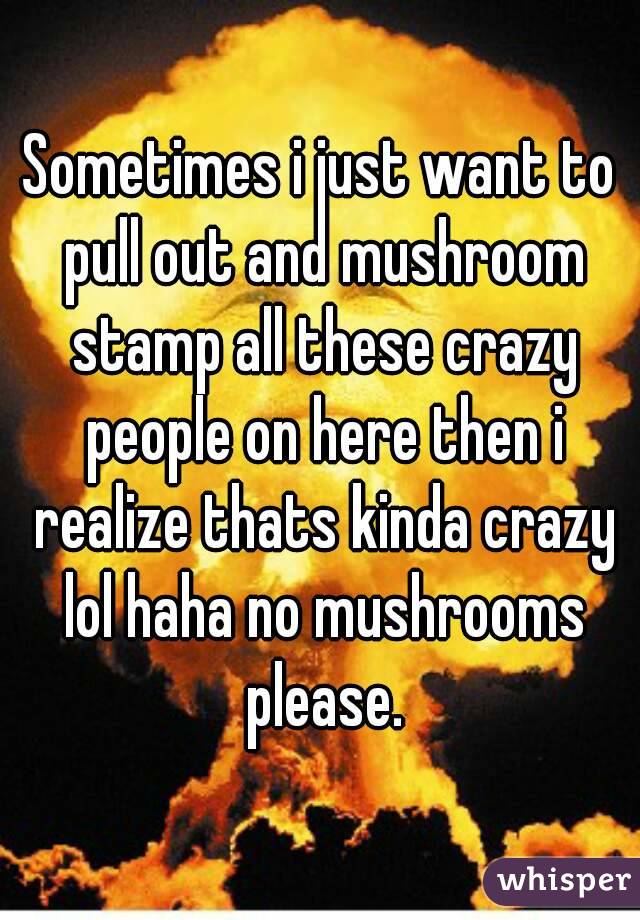 Sometimes i just want to pull out and mushroom stamp all these crazy people on here then i realize thats kinda crazy lol haha no mushrooms please.