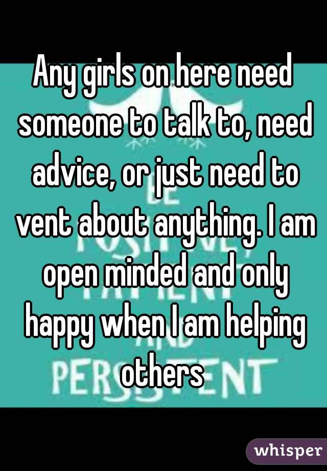 Any girls on here need someone to talk to, need advice, or just need to vent about anything. I am open minded and only happy when I am helping others 