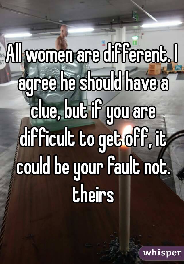 All women are different. I agree he should have a clue, but if you are difficult to get off, it could be your fault not. theirs