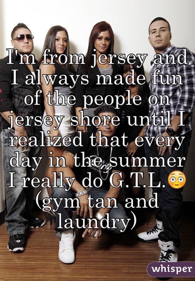I'm from jersey and I always made fun of the people on jersey shore until I realized that every day in the summer I really do G.T.L.😳(gym tan and laundry)