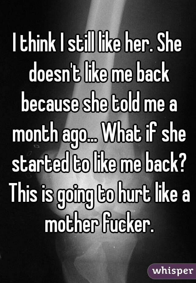 I think I still like her. She doesn't like me back because she told me a month ago... What if she started to like me back? This is going to hurt like a mother fucker.