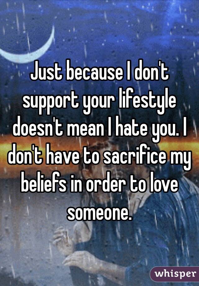 Just because I don't support your lifestyle doesn't mean I hate you. I don't have to sacrifice my beliefs in order to love someone. 