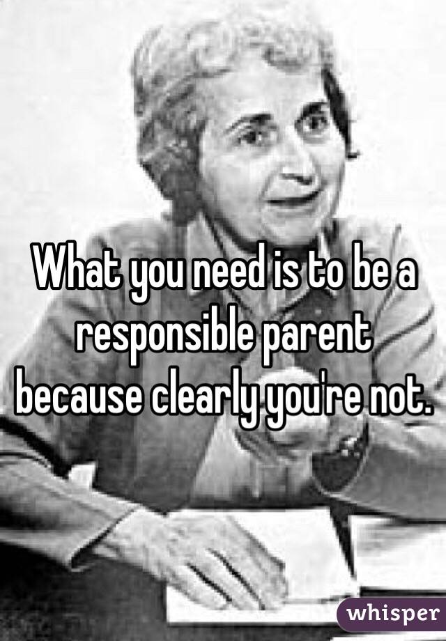What you need is to be a responsible parent because clearly you're not.