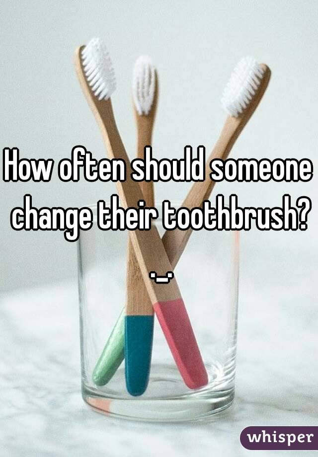 How often should someone change their toothbrush? ._.