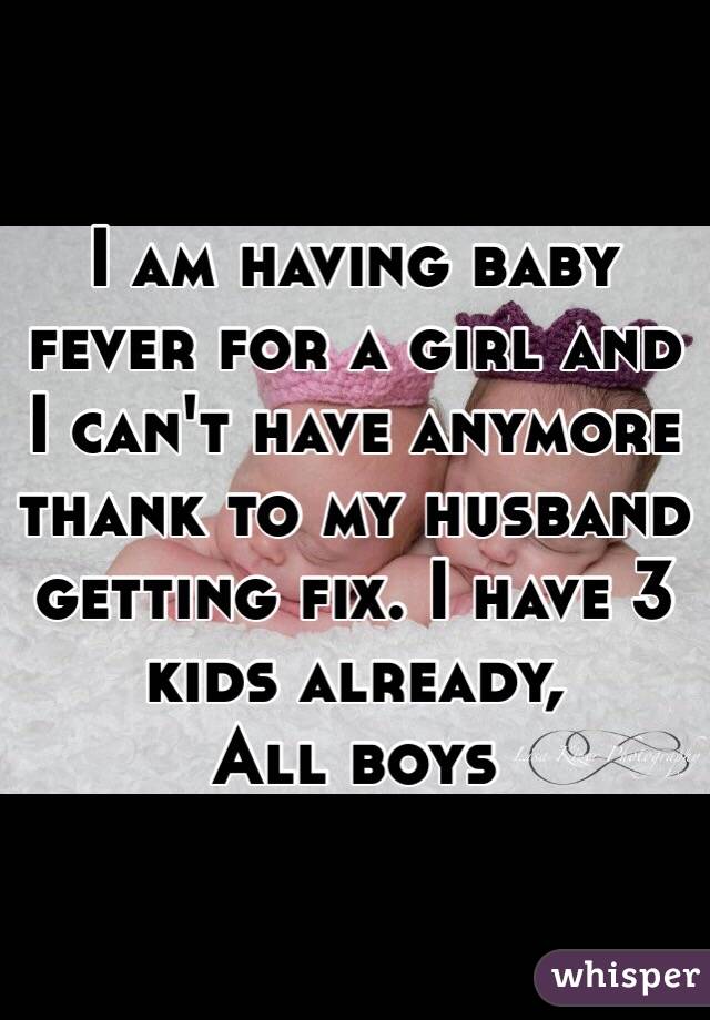 I am having baby fever for a girl and I can't have anymore thank to my husband getting fix. I have 3 kids already,
All boys 
