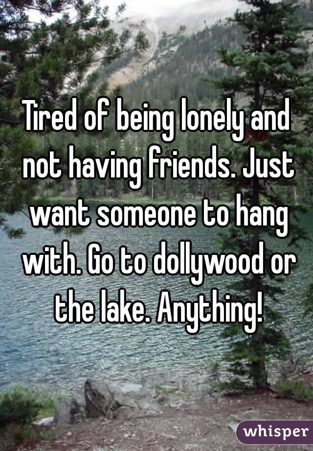Tired of being lonely and not having friends. Just want someone to hang with. Go to dollywood or the lake. Anything!