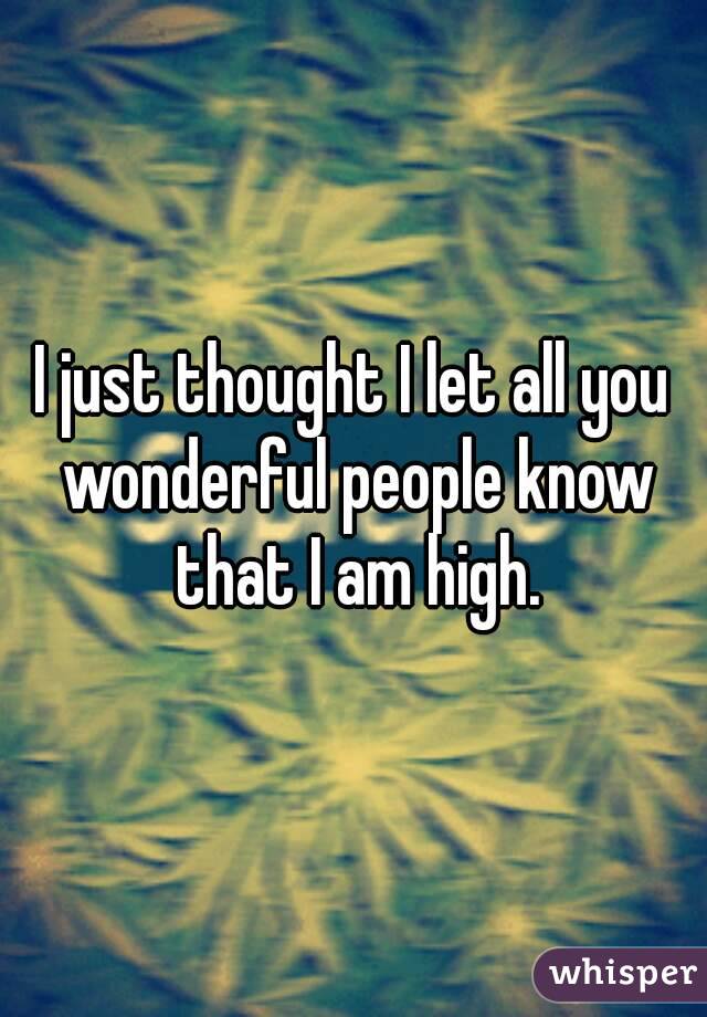 I just thought I let all you wonderful people know that I am high.